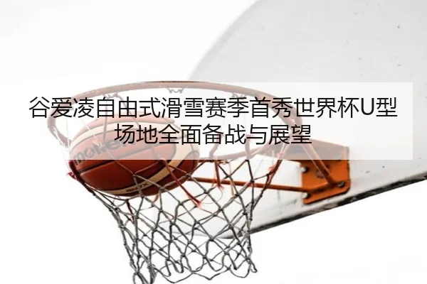 谷爱凌自由式滑雪赛季首秀世界杯U型场地全面备战与展望