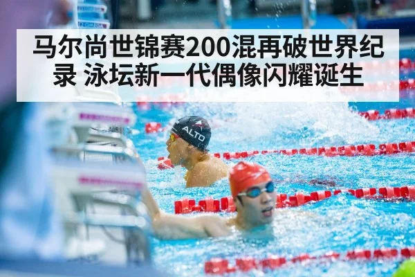 马尔尚世锦赛200混再破世界纪录 泳坛新一代偶像闪耀诞生